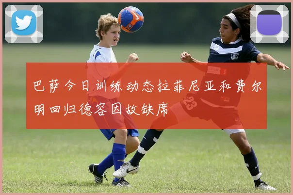 巴萨今日训练动态拉菲尼亚和费尔明回归德容因故缺席
