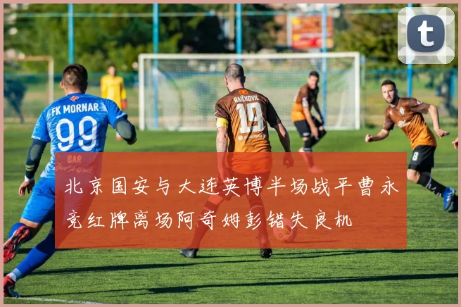 北京国安与大连英博半场战平曹永竞红牌离场阿奇姆彭错失良机
