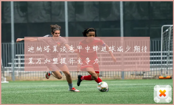迪纳塔莱谈意甲中锋进球减少期待莱万加盟提升竞争力