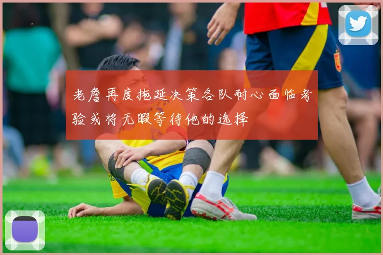 老詹再度拖延决策各队耐心面临考验或将无暇等待他的选择